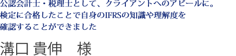 公認会計士・税理士として、クライアントへのアピールに。検定に合格したことで自身のIFRSの知識や理解度を確認することができました溝口 貴伸　様