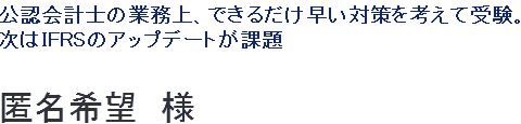 公認会計士の業務上、できるだけ早い対策を考えて受験。次はIFRSの基準がいかに実務に適用されているかを研究していきたい。